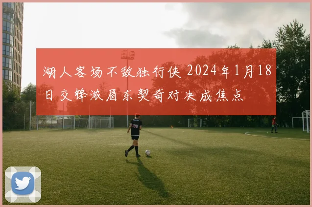 湖人客场不敌独行侠 2024年1月18日交锋浓眉东契奇对决成焦点