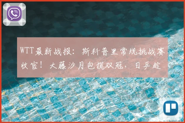 WTT最新战报：斯科普里常规挑战赛收官！大藤沙月包揽双冠，日乒趁虚而入