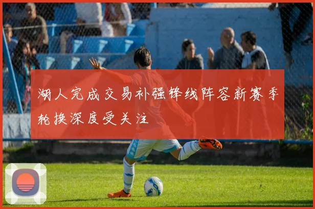 湖人完成交易补强锋线阵容新赛季轮换深度受关注