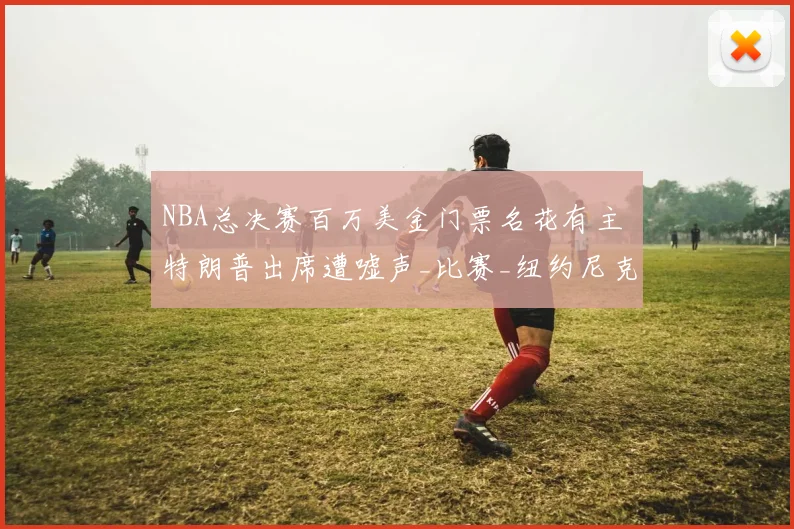 NBA总决赛百万美金门票名花有主 特朗普出席遭嘘声_比赛_纽约尼克斯_马刺