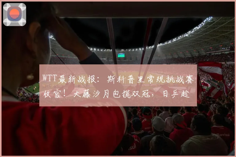 WTT最新战报:斯科普里常规挑战赛收官!大藤沙月包揽双冠,日乒趁虚而入