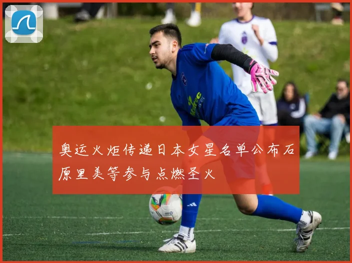 奥运火炬传递日本女星名单公布石原里美等参与点燃圣火