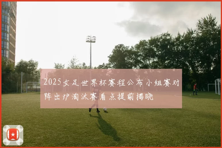 2025女足世界杯赛程公布小组赛对阵出炉淘汰赛看点提前揭晓