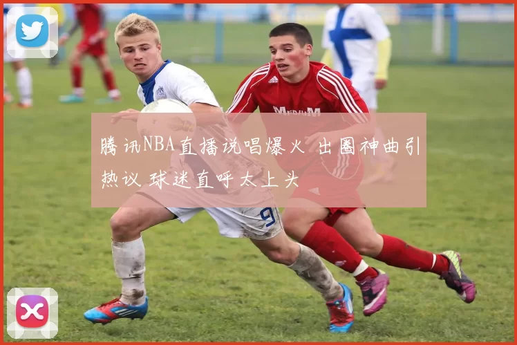 腾讯NBA直播说唱爆火 出圈神曲引热议 球迷直呼太上头