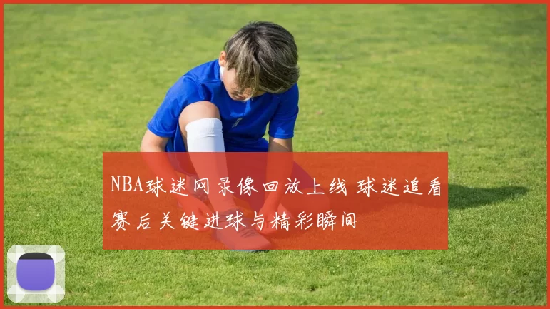 NBA球迷网录像回放上线 球迷追看赛后关键进球与精彩瞬间