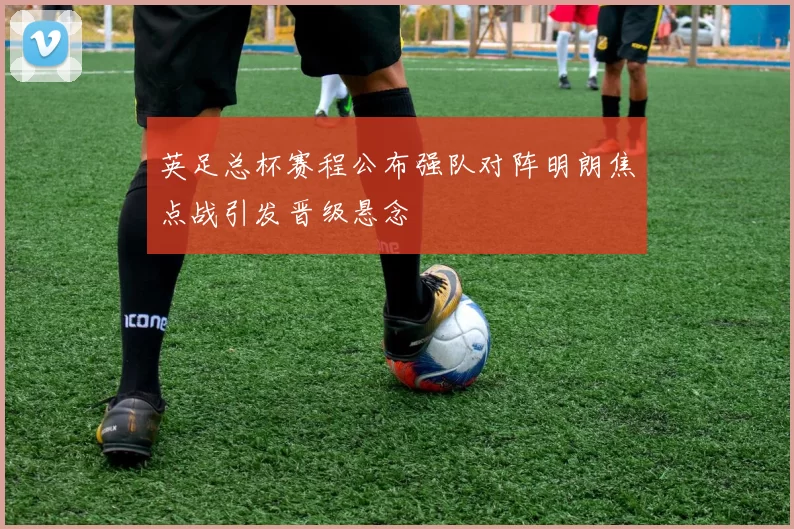 英足总杯赛程公布强队对阵明朗焦点战引发晋级悬念
