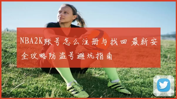 NBA2K账号怎么注册与找回 最新安全攻略防盗号避坑指南