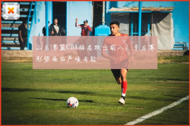 山东男篮CBA排名跌出前八,季后赛形势面临严峻考验