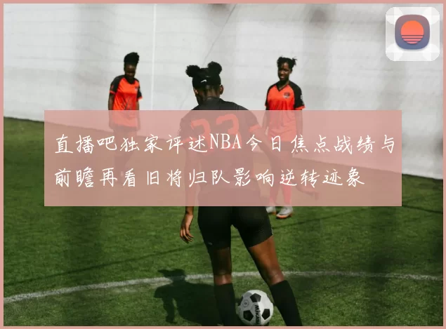直播吧独家评述NBA今日焦点战绩与前瞻再看旧将归队影响逆转迹象