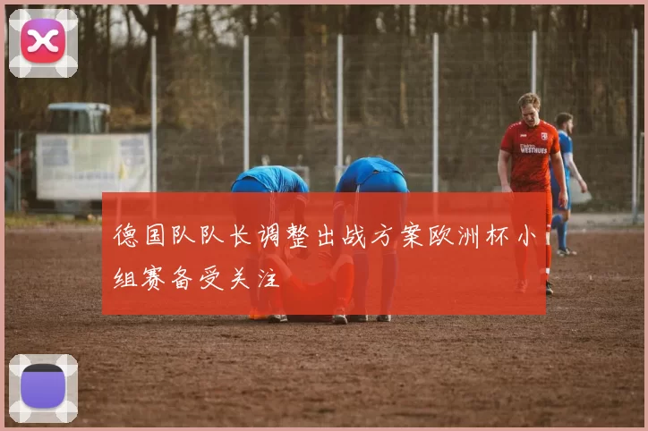 德国队队长调整出战方案欧洲杯小组赛备受关注