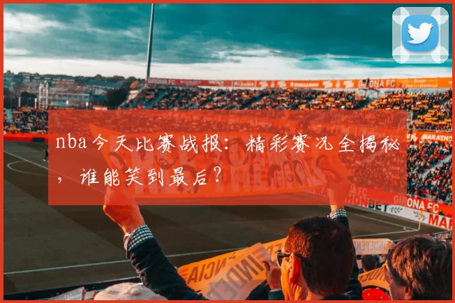 nba今天比赛战报：精彩赛况全揭秘，谁能笑到最后？