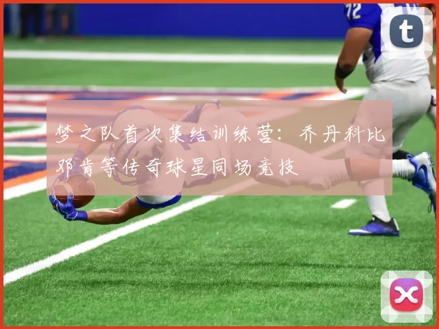 梦之队首次集结训练营：乔丹科比邓肯等传奇球星同场竞技