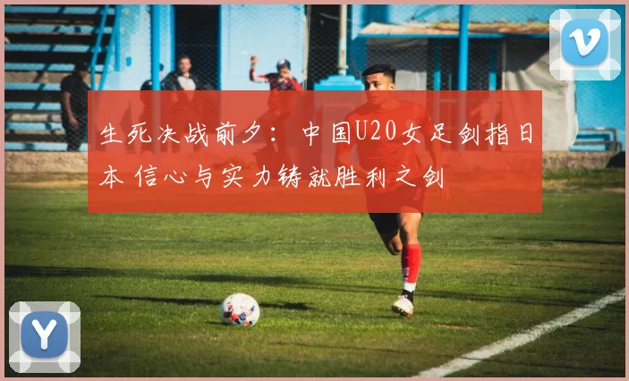 生死决战前夕：中国U20女足剑指日本 信心与实力铸就胜利之剑