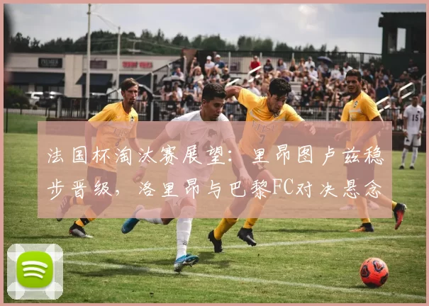 法国杯淘汰赛展望：里昂图卢兹稳步晋级，洛里昂与巴黎FC对决悬念十足_比赛_主场_朗斯