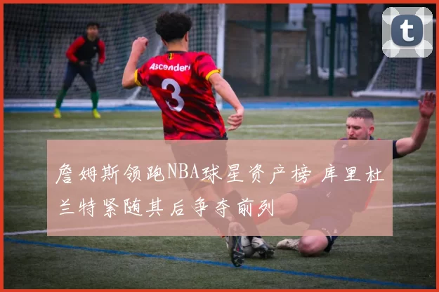 詹姆斯领跑NBA球星资产榜 库里杜兰特紧随其后争夺前列