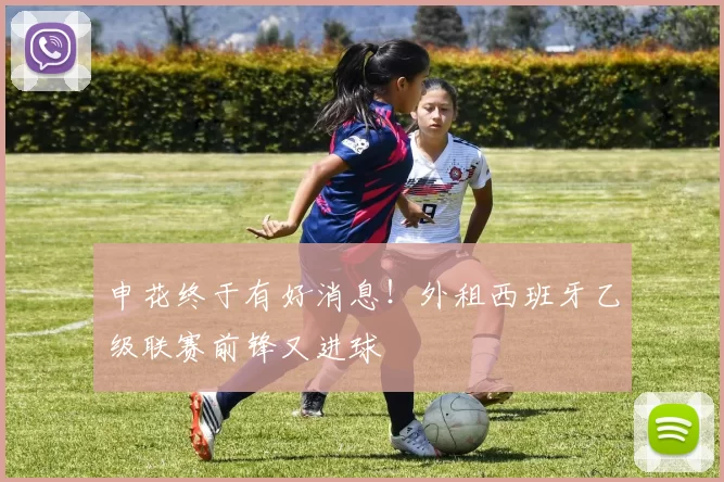 申花终于有好消息！外租西班牙乙级联赛前锋又进球