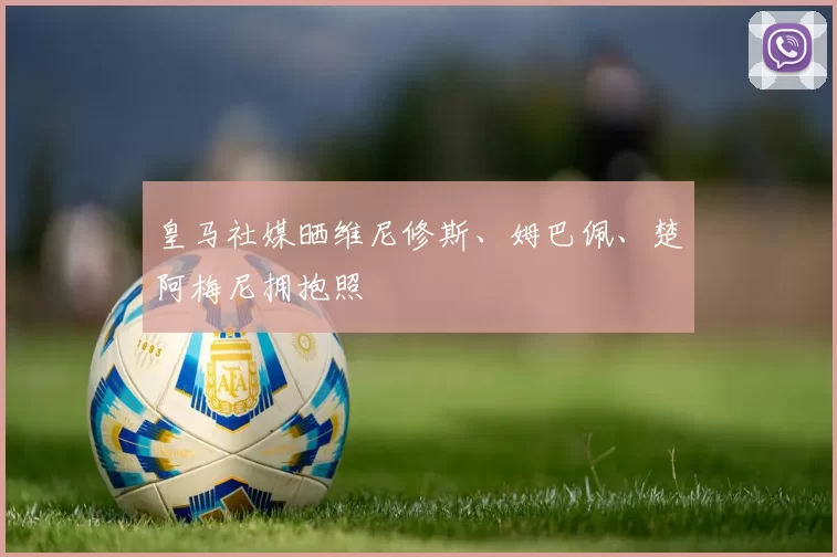 皇马社媒晒维尼修斯、姆巴佩、楚阿梅尼拥抱照