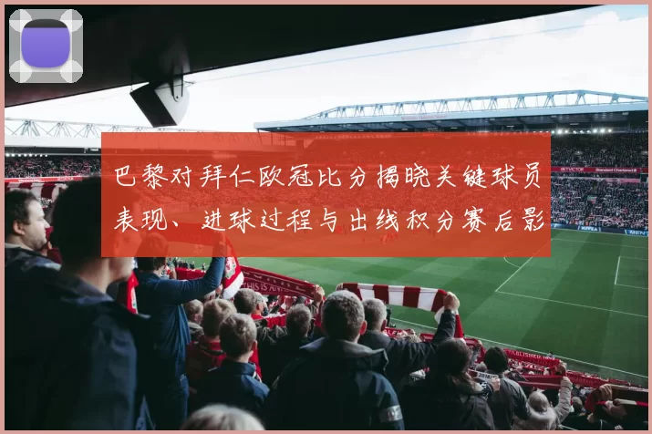 巴黎对拜仁欧冠比分揭晓关键球员表现、进球过程与出线积分赛后影响分析