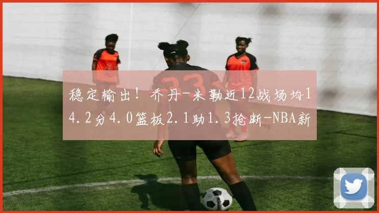 稳定输出！乔丹-米勒近12战场均14.2分4.0篮板2.1助1.3抢断-NBA新闻