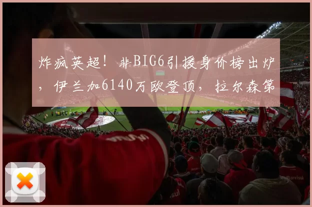 炸疯英超！非BIG6引援身价榜出炉，伊兰加6140万欧登顶，拉尔森第3，榜首表现却已经翻车_布莱顿_球员_豪门