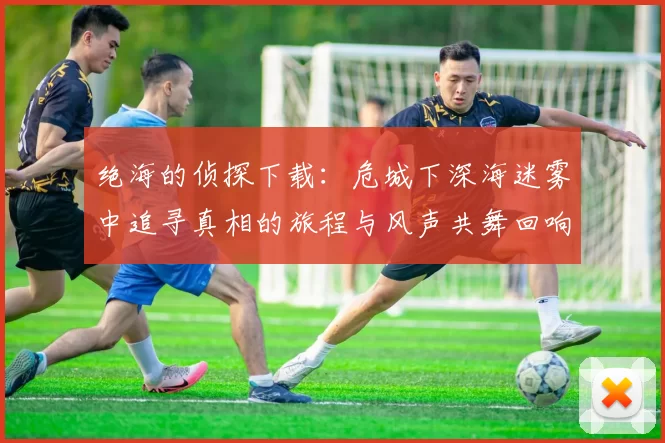 绝海的侦探下载：危城下深海迷雾中追寻真相的旅程与风声共舞回响