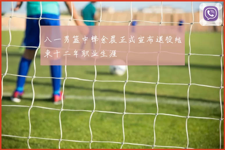 八一男篮中锋余晨正式宣布退役结束十二年职业生涯