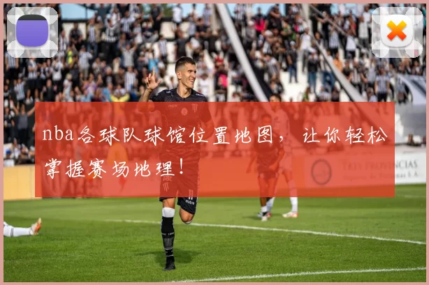 nba各球队球馆位置地图，让你轻松掌握赛场地理！