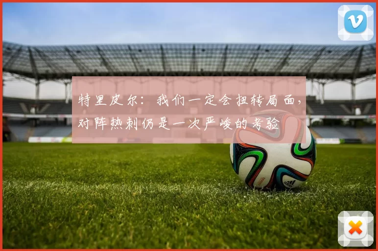 特里皮尔：我们一定会扭转局面，对阵热刺仍是一次严峻的考验