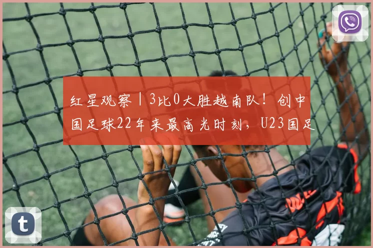 红星观察|3比0大胜越南队!创中国足球22年来最高光时刻,U23国足靠什么?_决赛_亚洲杯_马德里竞技