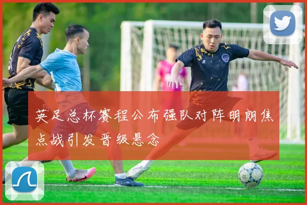 英足总杯赛程公布强队对阵明朗焦点战引发晋级悬念