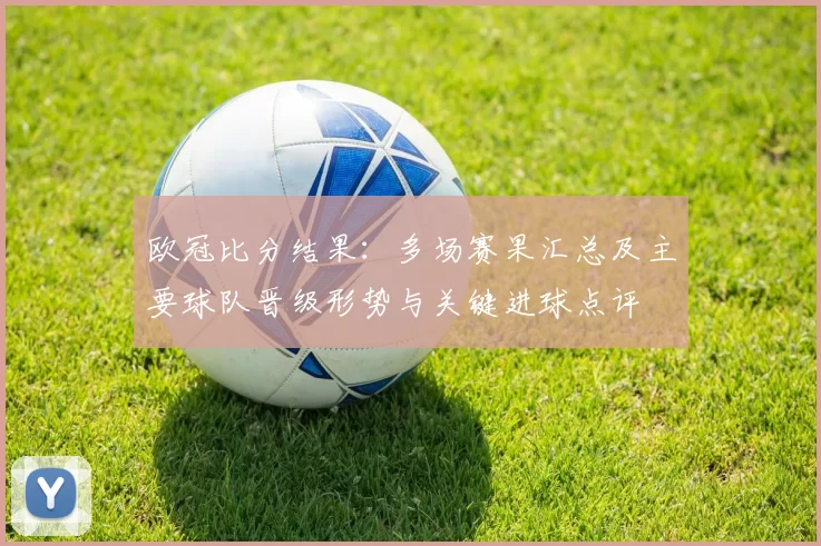 欧冠比分结果:多场赛果汇总及主要球队晋级形势与关键进球点评