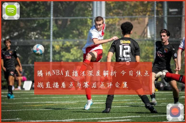 腾讯NBA直播汪深度解析 今日焦点战直播看点与赛后点评合集
