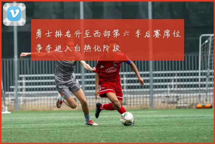 勇士排名升至西部第六 季后赛席位争夺进入白热化阶段