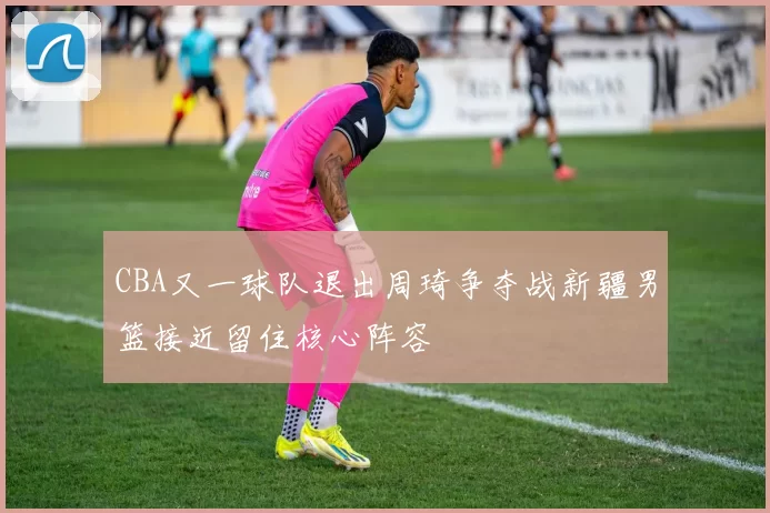 CBA又一球队退出周琦争夺战新疆男篮接近留住核心阵容