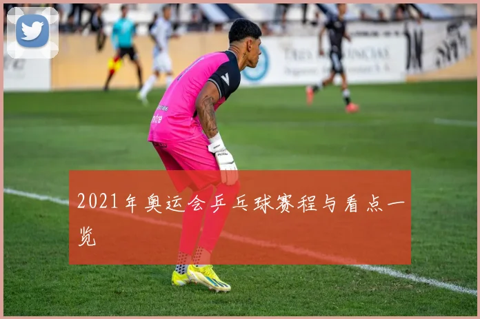 2021年奥运会乒乓球赛程与看点一览